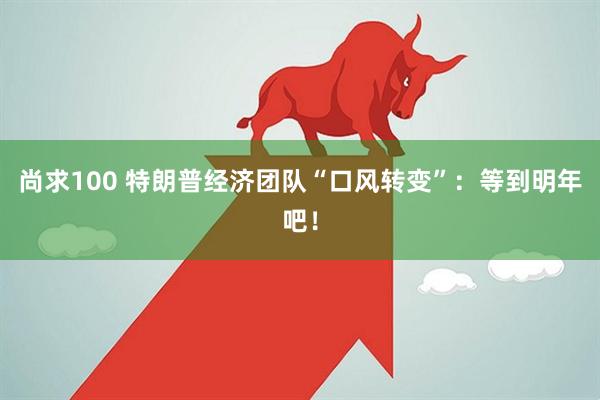 尚求100 特朗普经济团队“口风转变”：等到明年吧！