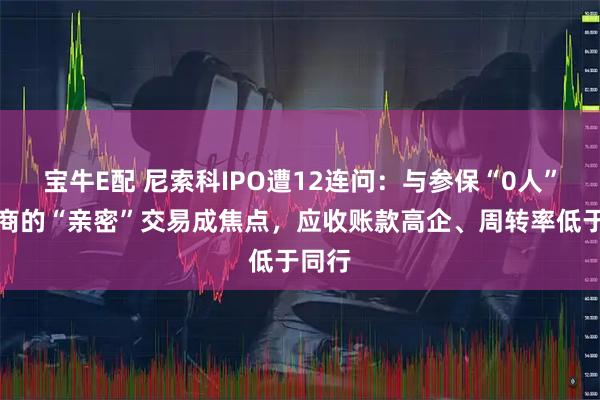 宝牛E配 尼索科IPO遭12连问：与参保“0人”供应商的“亲密”交易成焦点，应收账款高企、周转率低于同行