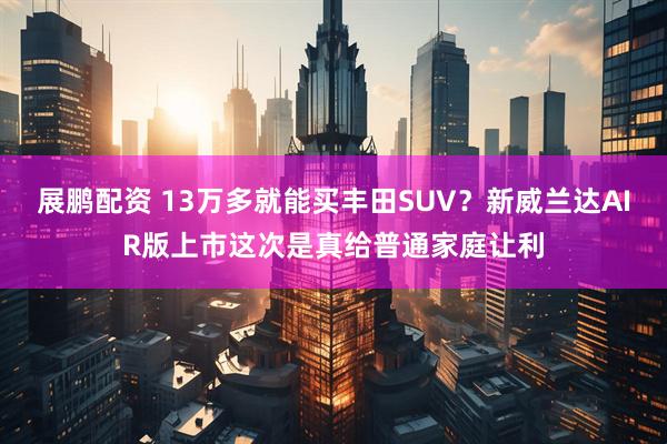 展鹏配资 13万多就能买丰田SUV？新威兰达AIR版上市这次是真给普通家庭让利