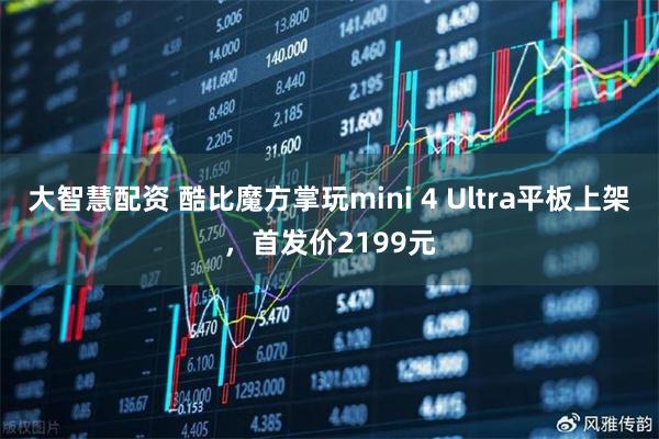 大智慧配资 酷比魔方掌玩mini 4 Ultra平板上架，首发价2199元