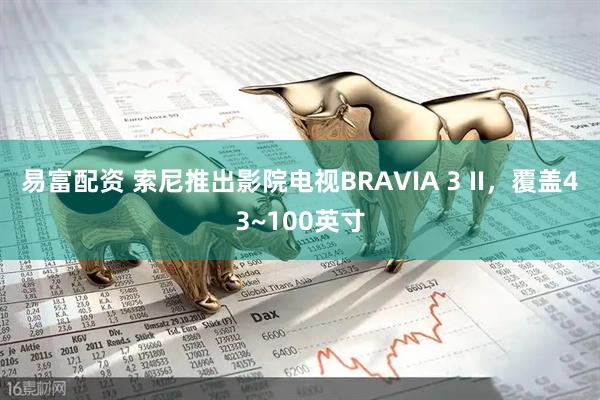 易富配资 索尼推出影院电视BRAVIA 3 II，覆盖43~100英寸