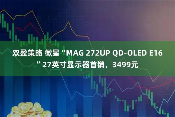 双盈策略 微星“MAG 272UP QD-OLED E16”27英寸显示器首销，3499元