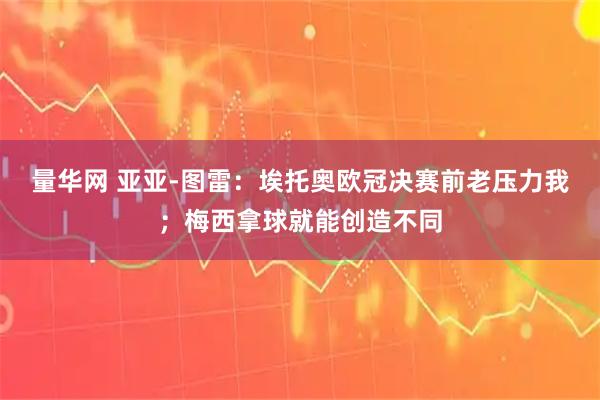 量华网 亚亚-图雷：埃托奥欧冠决赛前老压力我；梅西拿球就能创造不同