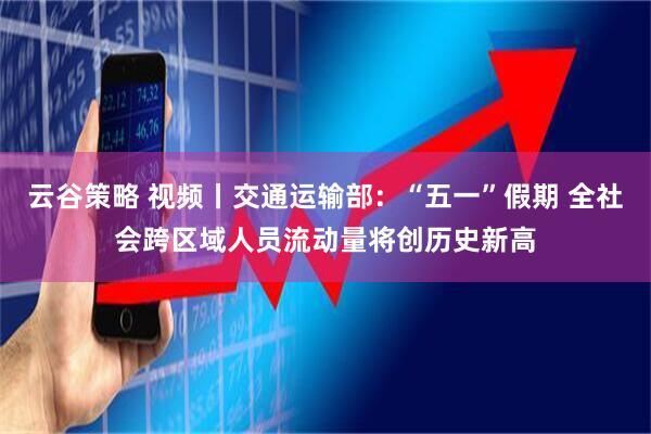 云谷策略 视频丨交通运输部：“五一”假期 全社会跨区域人员流动量将创历史新高