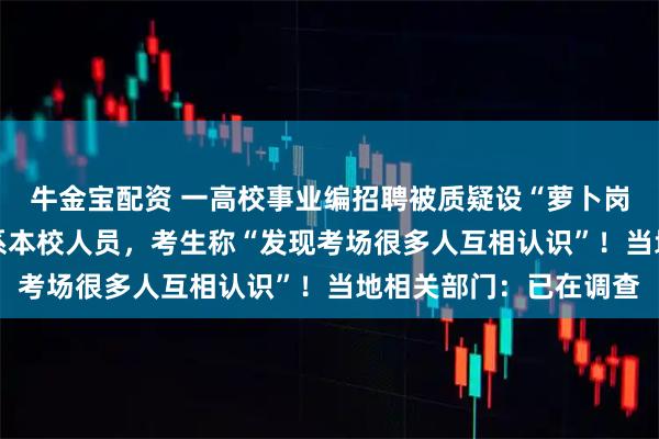 牛金宝配资 一高校事业编招聘被质疑设“萝卜岗”，入围名单有14人系本校人员，考生称“发现考场很多人互相认识”！当地相关部门：已在调查