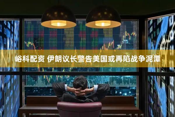 峪科配资 伊朗议长警告美国或再陷战争泥潭
