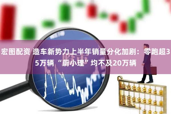 宏图配资 造车新势力上半年销量分化加剧：零跑超35万辆 “蔚小理”均不及20万辆
