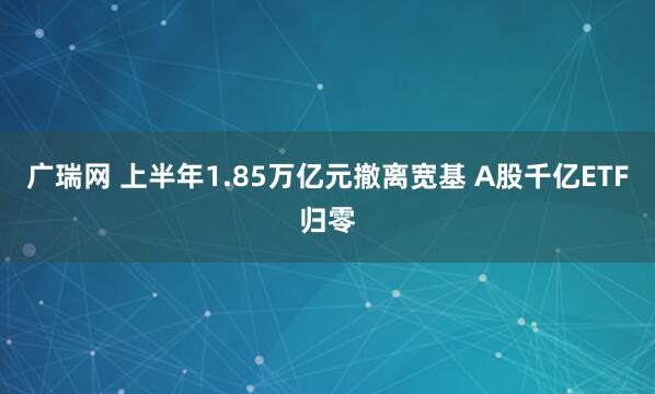 广瑞网 上半年1.85万亿元撤离宽基 A股千亿ETF归零