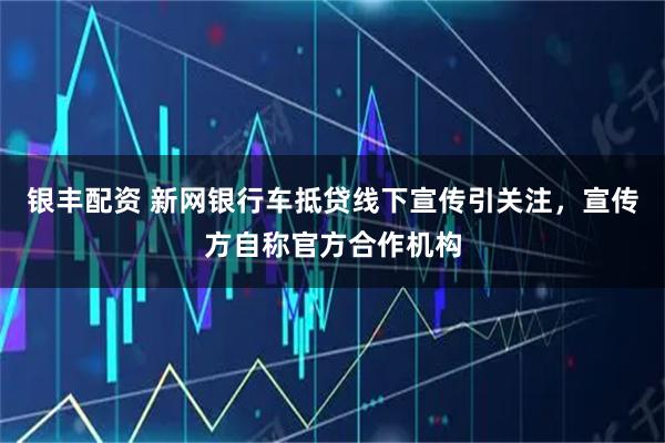 银丰配资 新网银行车抵贷线下宣传引关注，宣传方自称官方合作机构