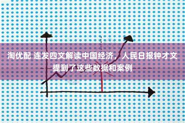 淘优配 连发四文解读中国经济，人民日报钟才文提到了这些数据和案例
