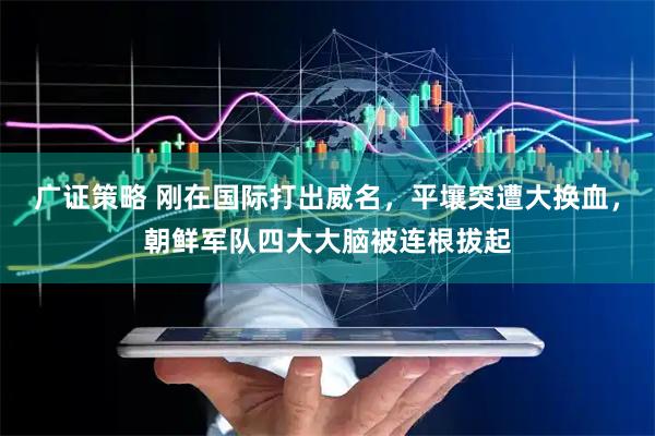 广证策略 刚在国际打出威名，平壤突遭大换血，朝鲜军队四大大脑被连根拔起