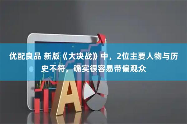 优配良品 新版《大决战》中，2位主要人物与历史不符，确实很容易带偏观众